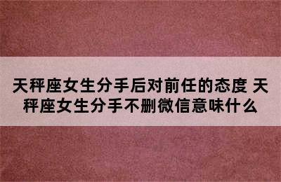 天秤座女生分手后对前任的态度 天秤座女生分手不删微信意味什么